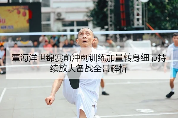 覃海洋世锦赛前冲刺训练加量转身细节持续放大备战全景解析