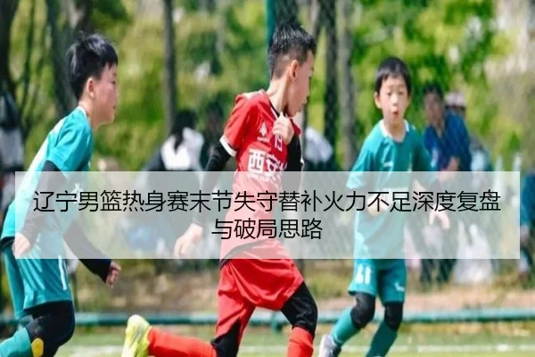 辽宁男篮热身赛末节失守替补火力不足深度复盘与破局思路